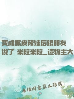 变成黑皮辣妹后跟朋友做了 米粒米粒
